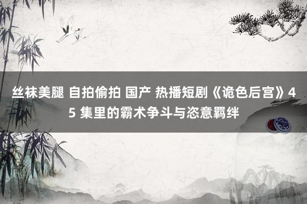 丝袜美腿 自拍偷拍 国产 热播短剧《诡色后宫》45 集里的霸术争斗与恣意羁绊