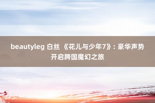 beautyleg 白丝 《花儿与少年7》: 豪华声势开启跨国魔幻之旅