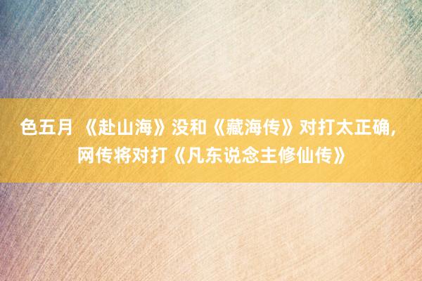 色五月 《赴山海》没和《藏海传》对打太正确, 网传将对打《凡东说念主修仙传》