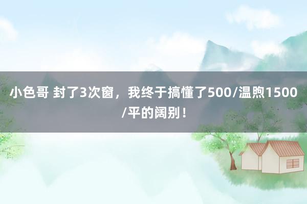 小色哥 封了3次窗，我终于搞懂了500/温煦1500/平的阔别！
