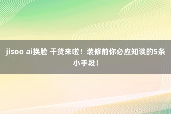 jisoo ai换脸 干货来啦！装修前你必应知谈的5条小手段！